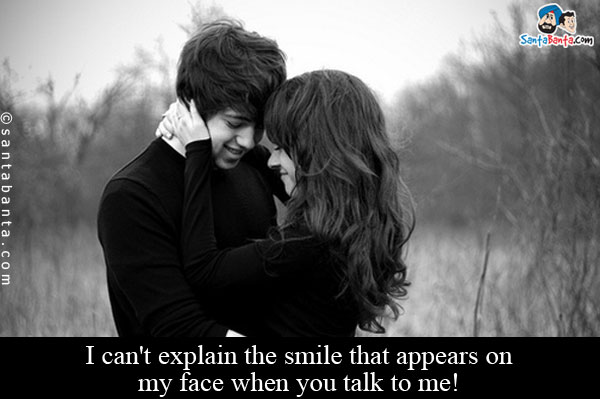 I can't explain the smile that appears on my face when you talk to me!