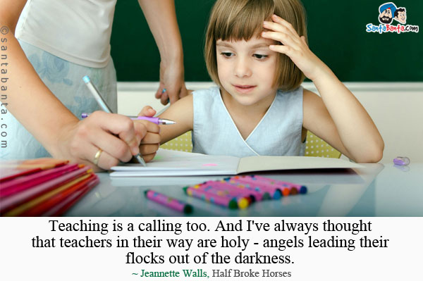 Teaching is a calling too. And I've always thought that teachers in their way are holy - angels leading their flocks out of the darkness. 