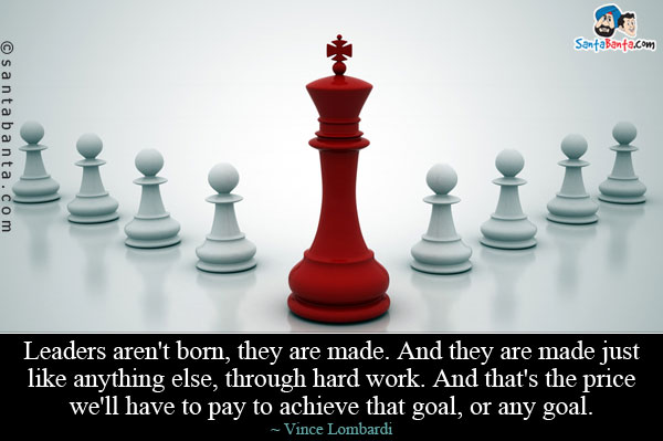 Leaders aren't born, they are made. And they are made just like anything else, through hard work. And that's the price we'll have to pay to achieve that goal, or any goal.