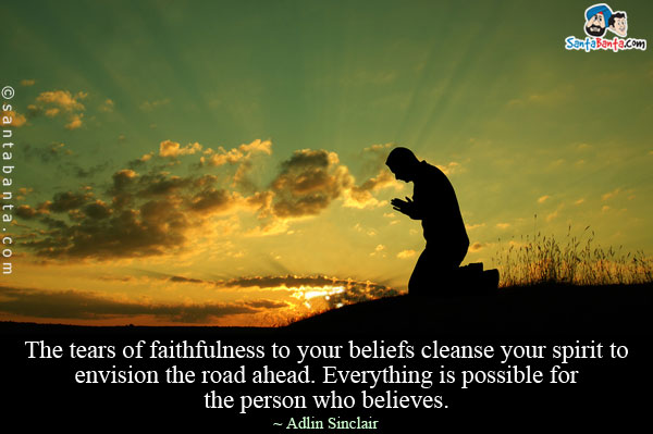 The tears of faithfulness to your beliefs cleanse your spirit to envision the road ahead. Everything is possible for the person who believes.