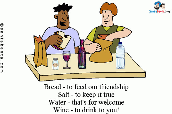 Bread - to feed our friendship<br/>
Salt - to keep it true<br/>
Water - that's for welcome<br/>
Wine - to drink to you!<br/>