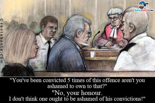 `You've been convicted 5 times of this offence - aren't you ashamed to own to that?`<br/>
`No, your honour. I don't think one ought to be ashamed of his convictions!`