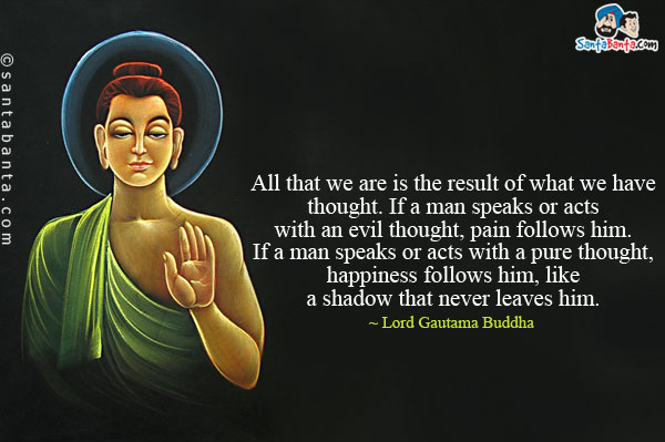 All that we are is the result of what we have thought. If a man speaks or acts with an evil thought, pain follows him. If a man speaks or acts with a pure thought, happiness follows him, like a shadow that never leaves him.