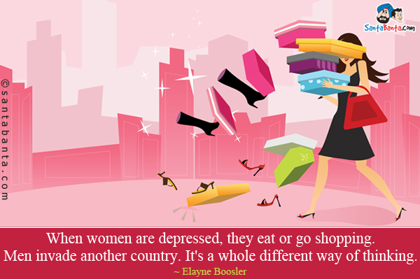 When women are depressed, they eat or go shopping. Men invade another country. It's a whole different way of thinking.