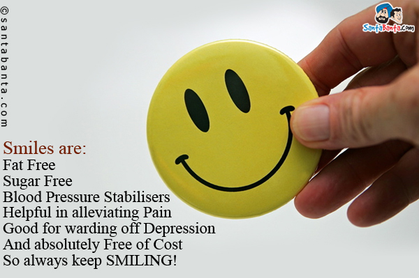 Smiles are:<br/>
Fat Free<br/>
Sugar Free<br/>
Blood Pressure Stabilisers<br/>
Helpful in alleviating Pain<br/>
Good for warding off Depression<br/>
And absolutely Free of Cost<br/>
So always keep SMILING!