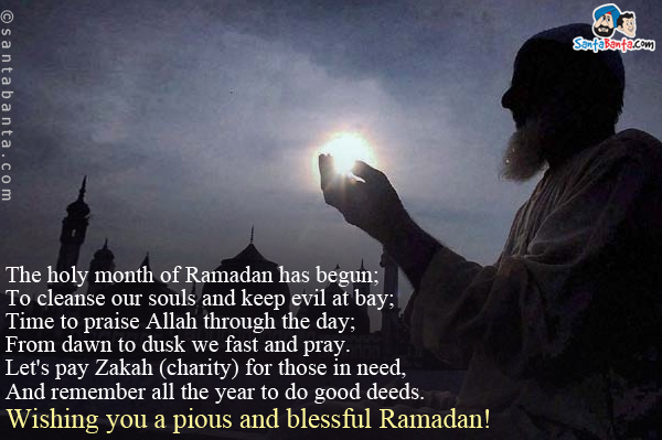 The holy month of Ramadan has begun;<br/>
To cleanse our souls and keep evil at bay;<br/>
Time to praise Allah through the day;<br/>
From dawn to dusk we fast and pray.<br/>
Let's pay Zakah (charity) for those in need,<br/>
And remember all the year to do good deeds.<br/>
Wishing you a pious and blessful Ramadan! 