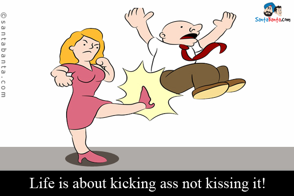 Life is about kicking ass not kissing it!