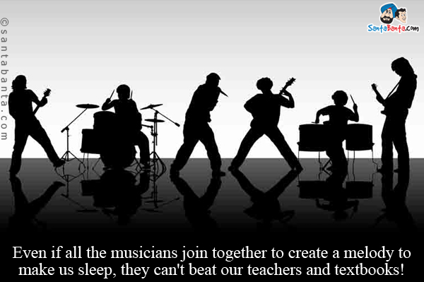 Even if all the musicians join together to create a melody to make us sleep, they can't beat our teachers and textbooks!