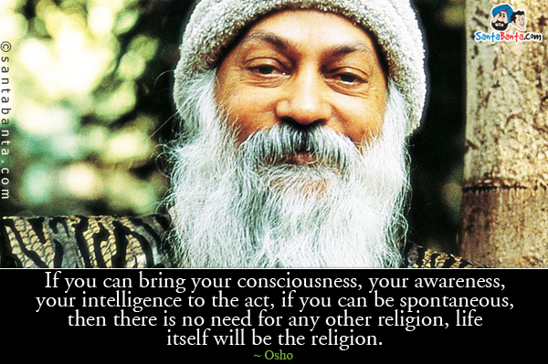 If you can bring your consciousness, your awareness, your intelligence to the act, if you can be spontaneous, then 
there is no need for any other religion, life itself will be the religion.