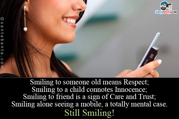 Smiling to someone old means Respect;<br/>
Smiling to a child connotes Innocence;<br/>
Smiling to friend is a sign of Care and Trust;<br/>
Smiling alone seeing a mobile, a totally mental case.<br/>
Still Smiling!
