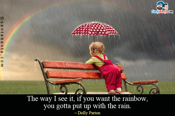 The way I see it, if you want the rainbow, you gotta put up with the rain.