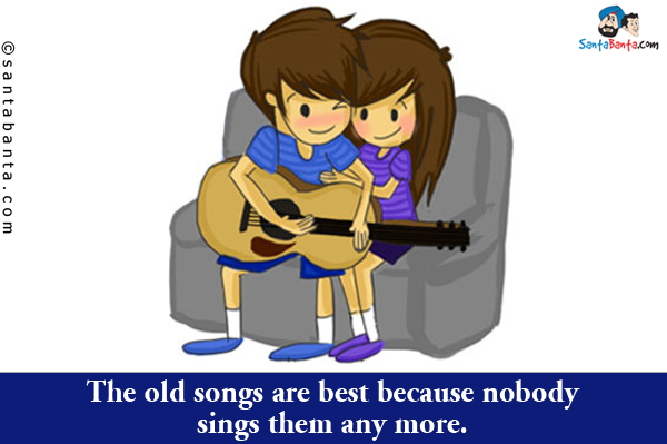 The old songs are best because nobody sings them any more.