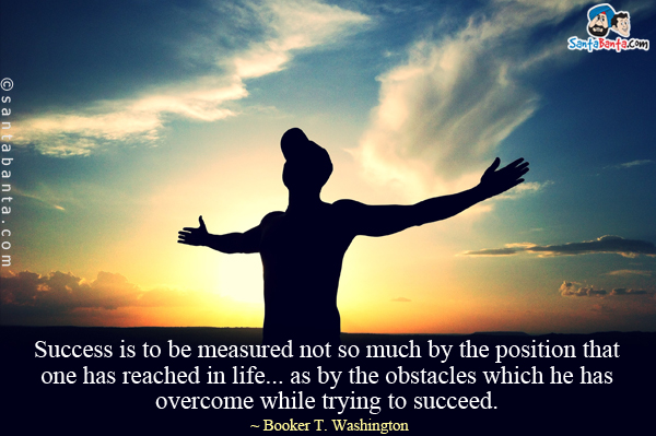 Success is to be measured not so much by the position that one has reached in life... as by the obstacles which he has overcome while trying to succeed.