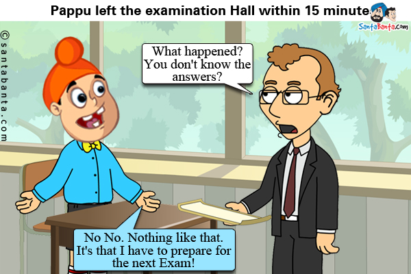 Pappu left the examination Hall within 15 minutes.<br/>
Examiner: What happened? You don't know the answers?<br/>
Pappu: No No. Nothing like that. It's that I have to prepare for the next Exam!