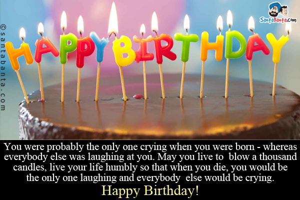 You were probably the only one crying when you were born - whereas everybody else was laughing at you. May you live to blow a thousand candles, live your life humbly so that when you die, you would be the only one laughing and everybody else would be crying.<br/>
Happy Birthday!