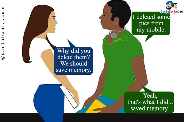 Boy: I deleted some pics from my mobile.<br/>

Girl: Why did you delete them? We should save memory.<br/>

Boy: Yeah, that's what I did...saved memory!