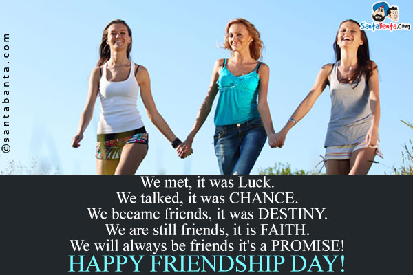 We met, it was Luck.<br/>
We talked, it was CHANCE.<br/>
We became friends, it was DESTINY.<br/>
We are still friends, it is FAITH.<br/>
We will always be friends it's a PROMISE!<br />
Happy Friendship Day!