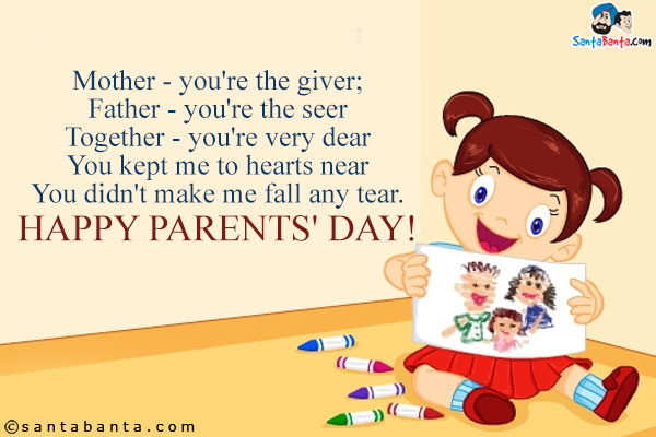 Mother - you're the giver;<br/>
Father - you're the seer<br/>
Together - you're very dear<br/>
You kept me to hearts near<br/>
You didn't make me fall any tear.<br/>
Happy Parents' Day!