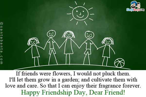 If friends were flowers, I would not pluck them.<br/>
I'll let them grow in a garden; and cultivate them with love and care. So that I can enjoy their fragrance forever.<br/>
Happy Friendship Day, Dear Friend!