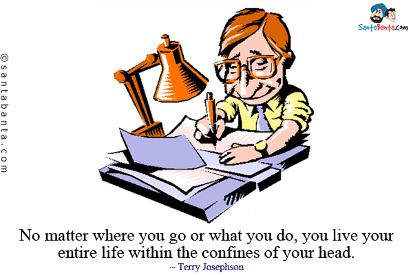 No matter where you go or what you do, you live your entire life within the confines of your head.