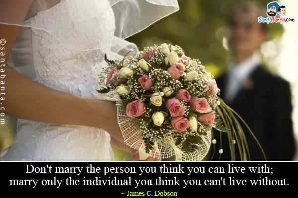 Don't marry the person you think you can live with; marry only the individual you think you can't live without.