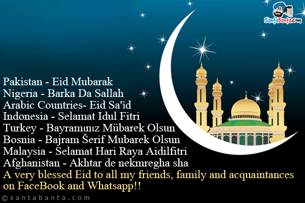 Pakistan - Eid Mubarak<br />
Nigeria - Barka Da Sallah<br />
Arabic Countries- Eid Sa'īd<br />
Indonesia - Selamat Idul Fitri<br />
Turkey - Bayramιnιz Mübarek Olsun<br />
Bosnia - Bajram Šerif Mubarek Olsun<br />
Malaysia - Selamat Hari Raya Aidilfitri<br />
Afghanistan - Akhtar de nekmregha sha<br />
A very blessed Eid to all my friends, family and acquaintances on FaceBook and Whatsapp!!