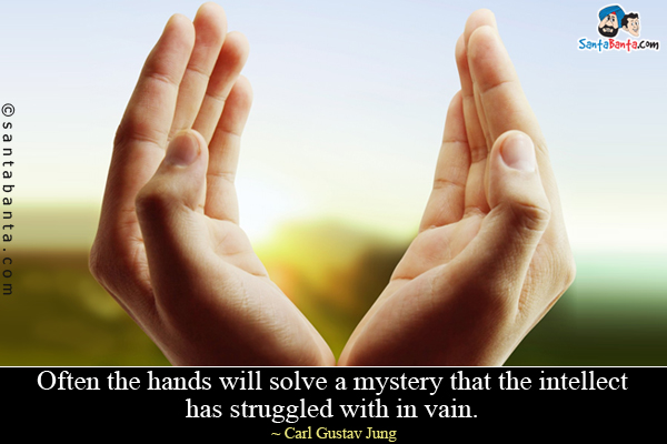 Often the hands will solve a mystery that the intellect has struggled with in vain.