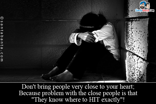 Don't bring people very close to your heart;<br />
Because problem with the close people is that `They know where to HIT exactly`!