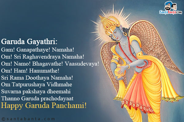 <b>Garuda Gayathri:</b><br />
Gam! Ganapathaye! Namaha!<br />
Om! Sri Raghavendraya Namaha!<br />
Om! Namo! Bhagavathe! Vaasudevaya!<br />
Om! Ham! Hanumathe! Sri Rama Doothaya Namaha!<br />
Om Tatpurushaya Vidhmahe<br />
Suvarna pakshaya dheemahi<br />
Thanno Garuda prachodayaat<br />
Happy Garuda Panchami!