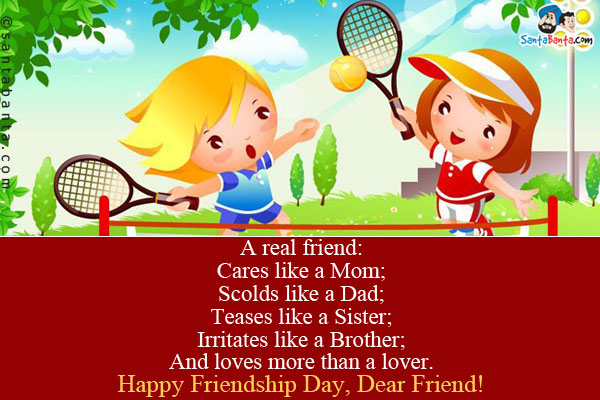 A real friend:<br />
Cares like a Mom;<br />
Scolds like a Dad;<br />
Teases like a Sister;<br />
Irritates like a Brother;<br />
And loves more than a lover.<br />
Happy Friendship Day, Dear Friend!