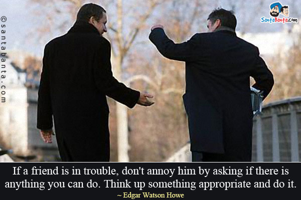 If a friend is in trouble, don't annoy him by asking if there is anything you can do. Think up something appropriate and do it.