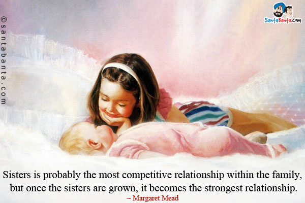 Sisters is probably the most competitive relationship within the family, but once the sisters are grown, it becomes the strongest relationship.