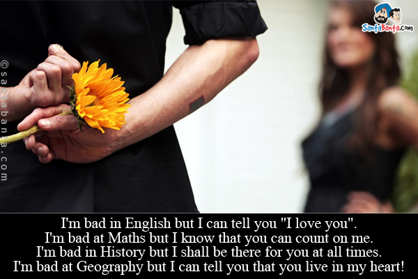 I'm bad in English but I can tell you `I love you`.<br/>
I'm bad at Maths but I know that you can count on me.<br/>
I'm bad in History but I shall be there for you at all times.<br />
I'm bad at Geography but I can tell you that you live in my heart!