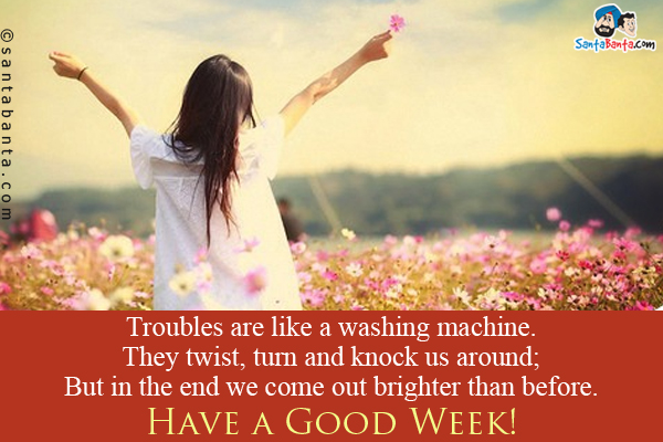 Troubles are like a washing machine.<br/>
They twist, turn and knock us around;<br/>
But in the end we come out brighter than before.<br/>
Have a Good Week!