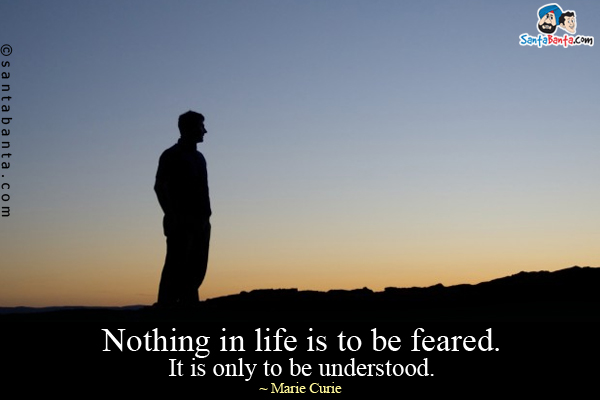 Nothing in life is to be feared.  It is only to be understood.  