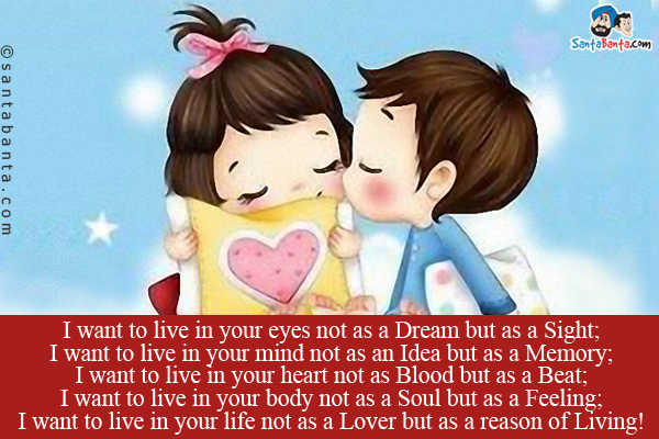 I want to live in your eyes not as a Dream but as a Sight;<br/>
I want to live in your mind not as an Idea but as a Memory;<br/>
I want to live in your heart not as Blood but as a Beat;<br/>
I want to live in your body not as a Soul but as a Feeling;<br/>
I want to live in your life not as a Lover but as a reason of Living!