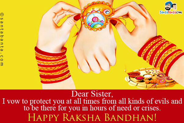 Dear Sister,<br />
I vow to protect you at all times from all kinds of evils and to be there for you in hours of need or crises.<br />
Happy Raksha Bandhan!