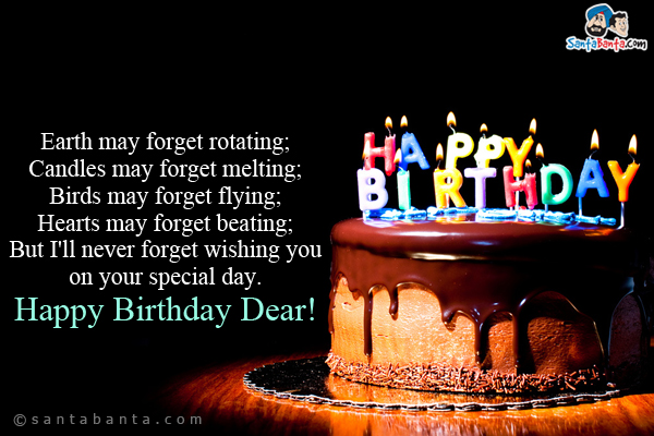 Earth may forget rotating;<br/>
Candles may forget melting;<br/>
Birds may forget flying;<br/>
Hearts may forget beating;<br/>
But I'll never forget wishing you on your special day.<br/>
Happy Birthday Dear!