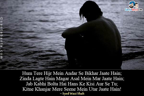 Hum Tere Hijr Mein Andar Se Bikhar Jaate Hain;<br/>
Zinda Lagte Hain Magar Asal Mein Mar Jaate Hain;<br/>
Jab Kabhi Bolta Hai Hans Ke Kisi Aur Se Tu;<br/>
Kitne Khanjar Mere Seene Mein Utar Jaate Hain!