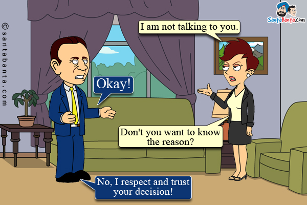 Wife: I am not talking to you.<br/>

Husband: Okay!<br/>

Wife: Don't you want to know the reason?<br/>

Husband: No, I respect and trust your decision!