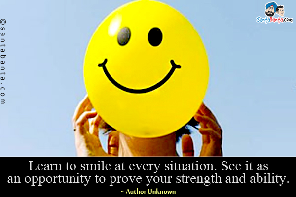 Learn to smile at every situation. See it as an opportunity to prove your strength and ability.