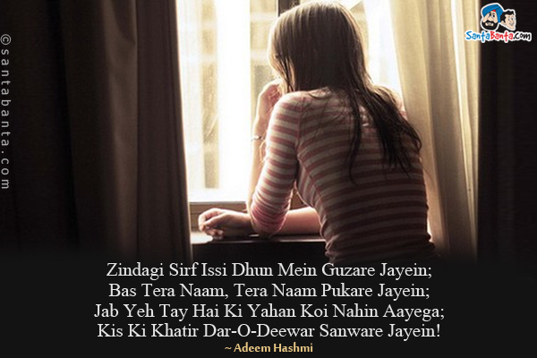 Zindagi Sirf Issi Dhun Mein Guzare Jayein;<br/>
Bas Tera Naam, Tera Naam Pukare Jayein;<br/>
Jab Yeh Tay Hai Ki Yahan Koi Nahin Aayega;<br/>
Kis Ki Khatir Dar-O-Deewar Sanware Jayein!