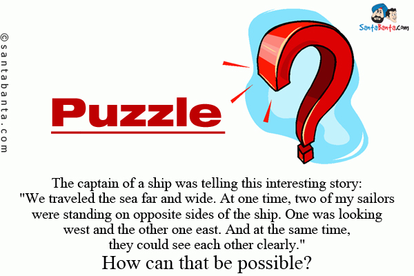 The captain of a ship was telling this interesting story: `We traveled the sea far and wide. At one time, two of my sailors were standing on opposite sides of the ship.<br/>
One was looking west and the other one east. And at the same time, they could see each other clearly.`<br/>
How can that be possible?