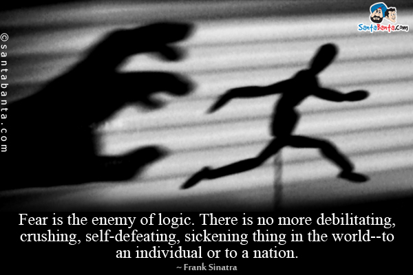 Fear is the enemy of logic. There is no more debilitating, crushing, self-defeating, sickening thing in the world--to an individual or to a nation.