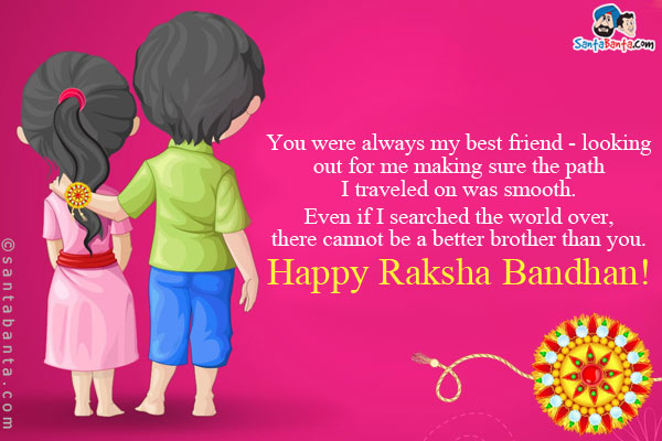 You were always my best friend - looking out for me making sure the path I traveled on was smooth.<br/>
Even if I searched the world over, there cannot be a better brother than you.<br/>
Happy Raksha Bandhan!