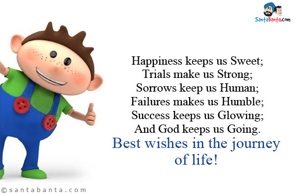 Happiness keeps us Sweet;<br/>
Trials make us Strong;<br/>
Sorrows keep us Human;<br/>
Failures makes us Humble;<br/> 
Success keeps us Glowing;<br/>
And God keeps us Going.<br/>
Best wishes in the journey of life!