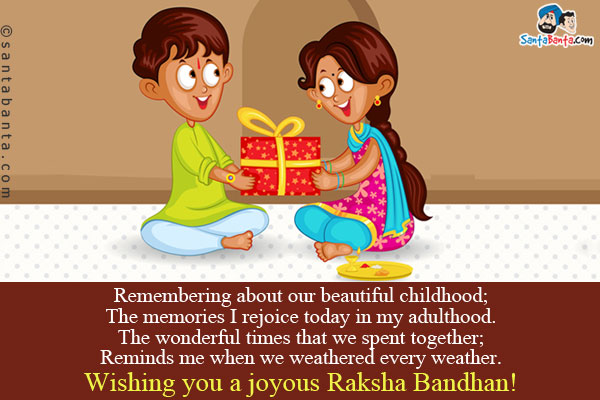 Remembering about our beautiful childhood;<br/>
The memories I rejoice today in my adulthood.<br />
The wonderful times that we spent together;<br />
Reminds me when we weathered every weather.<br />
Wishing you a joyous Raksha Bandhan!