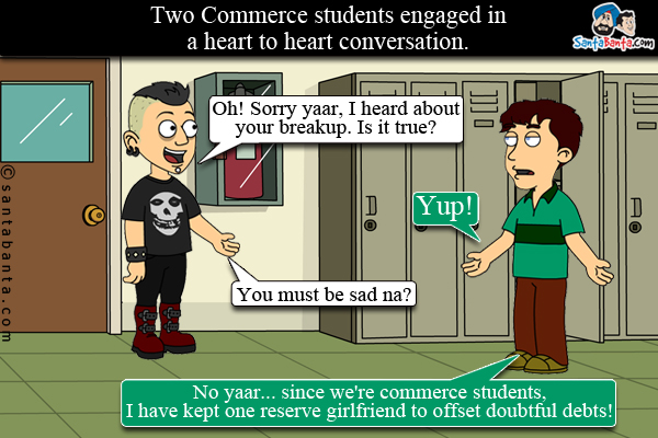 Two Commerce students engaged in a heart to heart conversation.<br/>
One: Oh! Sorry yaar, I heard about your breakup. Is it true?<br/>
Two: Yup!<br/>
One: You must be sad na?<br/>
two: No yaar... since we're commerce students, I have kept one reserve girlfriend to offset doubtful debts!