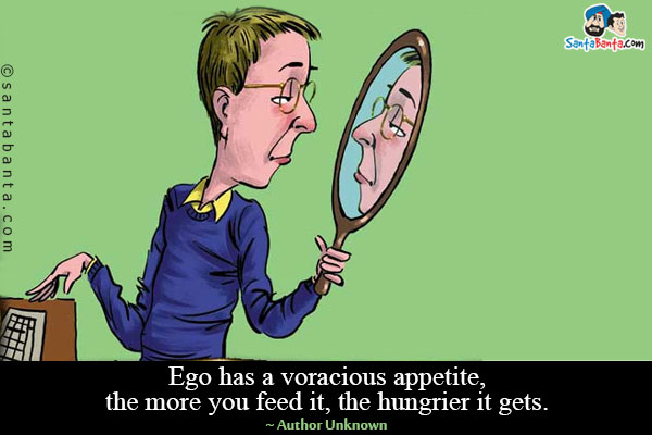 Ego has a voracious appetite, the more you feed it, the hungrier it gets.