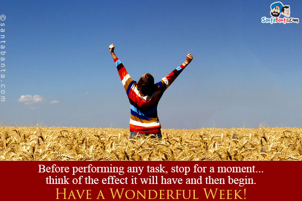 Before performing any task, stop for a moment... think of the effect it will have and then begin.<br/>
Have a Wonderful Week!